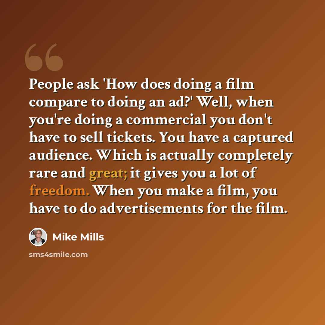 “People ask 'How does doing a film compare to doing an ad?' Well, when you're doing a commercial you don't have to sell tickets. You have a captured audience. Which is actually completely rare and great; it gives you a lot of freedom. When you make a film, you have to do advertisements for the film.” quote by Mike Mills
