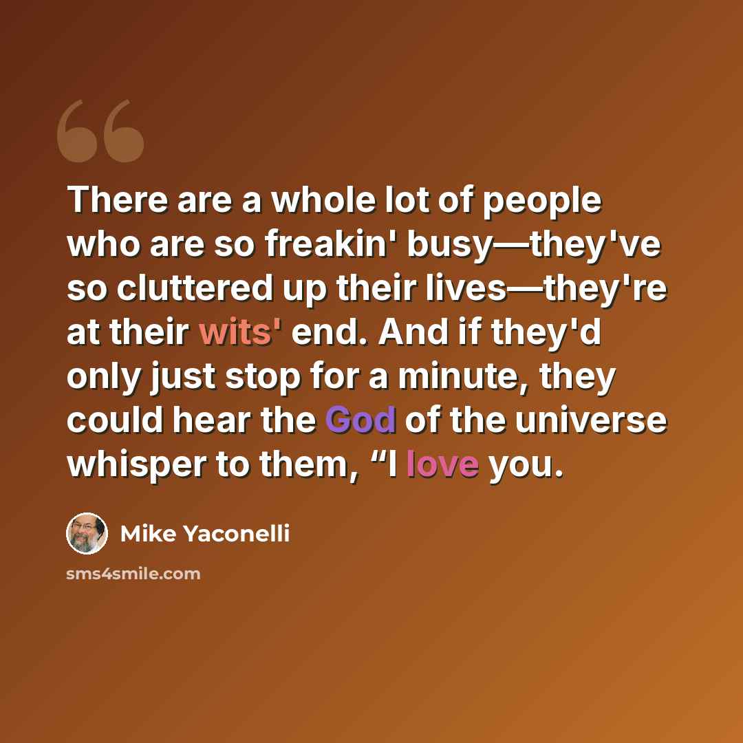 “There are a whole lot of people who are so freakin' busy—they've so cluttered up their lives—they're at their wits' end. And if they'd only just stop for a minute, they could hear the God of the universe whisper to them, “I love you.” quote by Mike Yaconelli