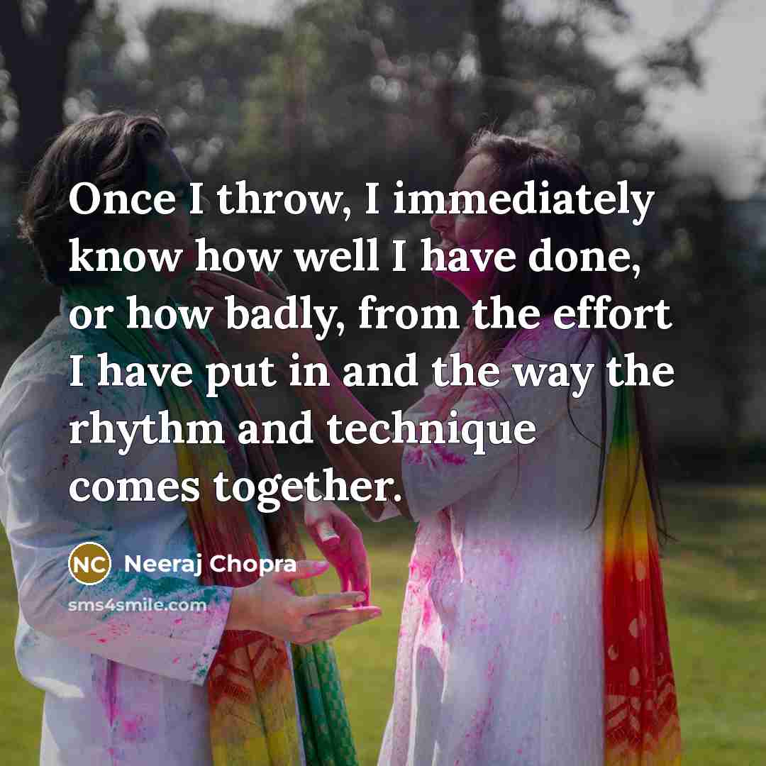 “Once I throw, I immediately know how well I have done, or how badly, from the effort I have put in and the way the rhythm and technique comes together.” quote by Neeraj Chopra
