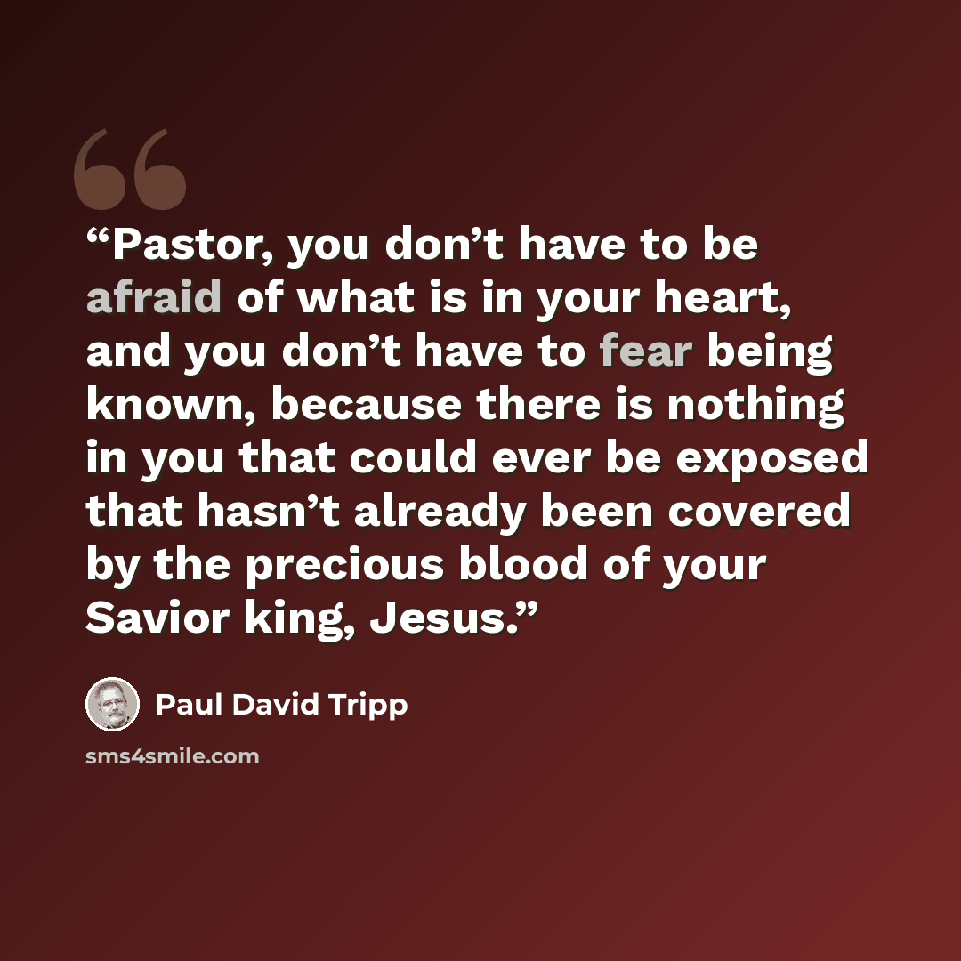 “Pastor, you don’t have to be afraid of what is in your heart, and you don’t have to fear being known, because there is nothing in you that could ever be exposed that hasn’t already been covered by the precious blood of your Savior king, Jesus.” quote by Paul David Tripp