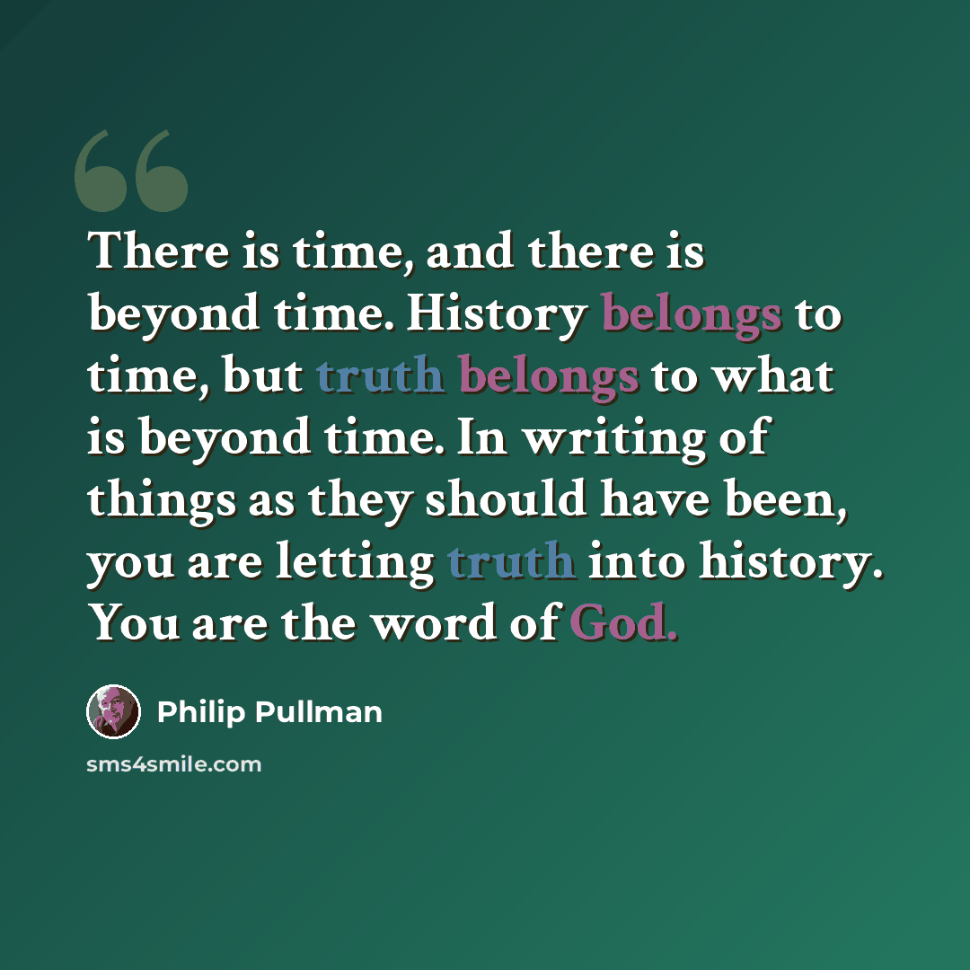 “There is time, and there is beyond time. History belongs to time, but truth belongs to what is beyond time. In writing of things as they should have been, you are letting truth into history. You are the word of God.” quote by Philip Pullman