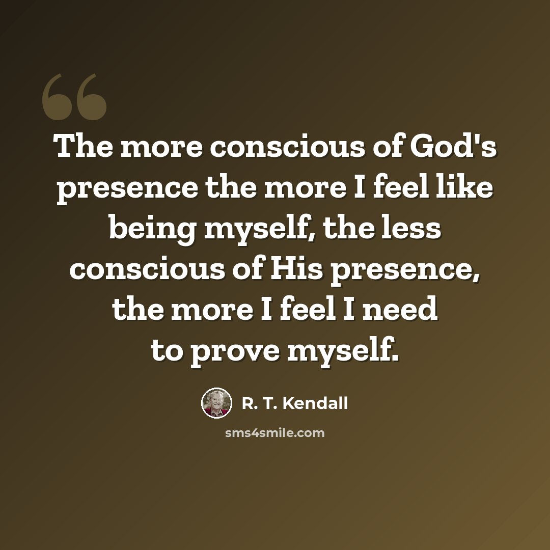 “The more conscious of God's presence the more I feel like being myself, the less conscious of His presence, the more I feel I need to prove myself.” quote by R. T. Kendall