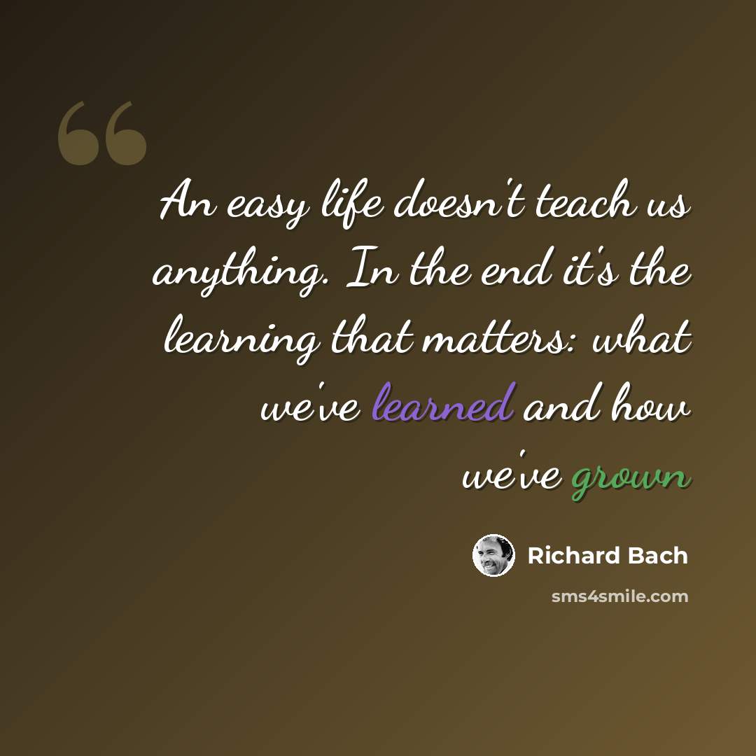 “An easy life doesn't teach us anything. In the end it's the learning that matters: what we've learned and how we've grown” quote by Richard Bach