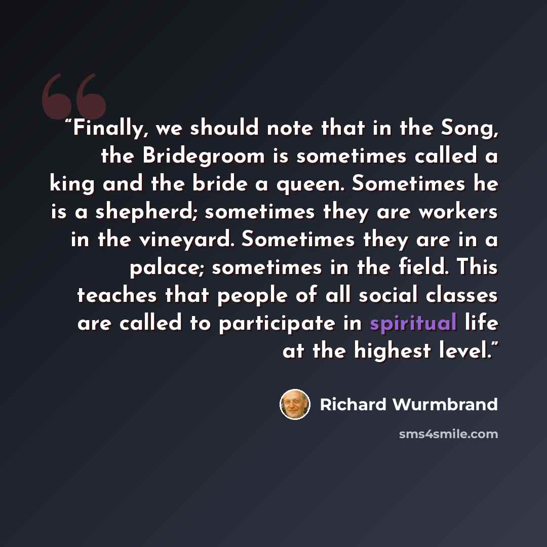 “Finally, we should note that in the Song, the Bridegroom is sometimes called a king and the bride a queen. Sometimes he is a shepherd; sometimes they are workers in the vineyard. Sometimes they are in a palace; sometimes in the field. This teaches that people of all social classes are called to…” quote by Richard Wurmbrand
