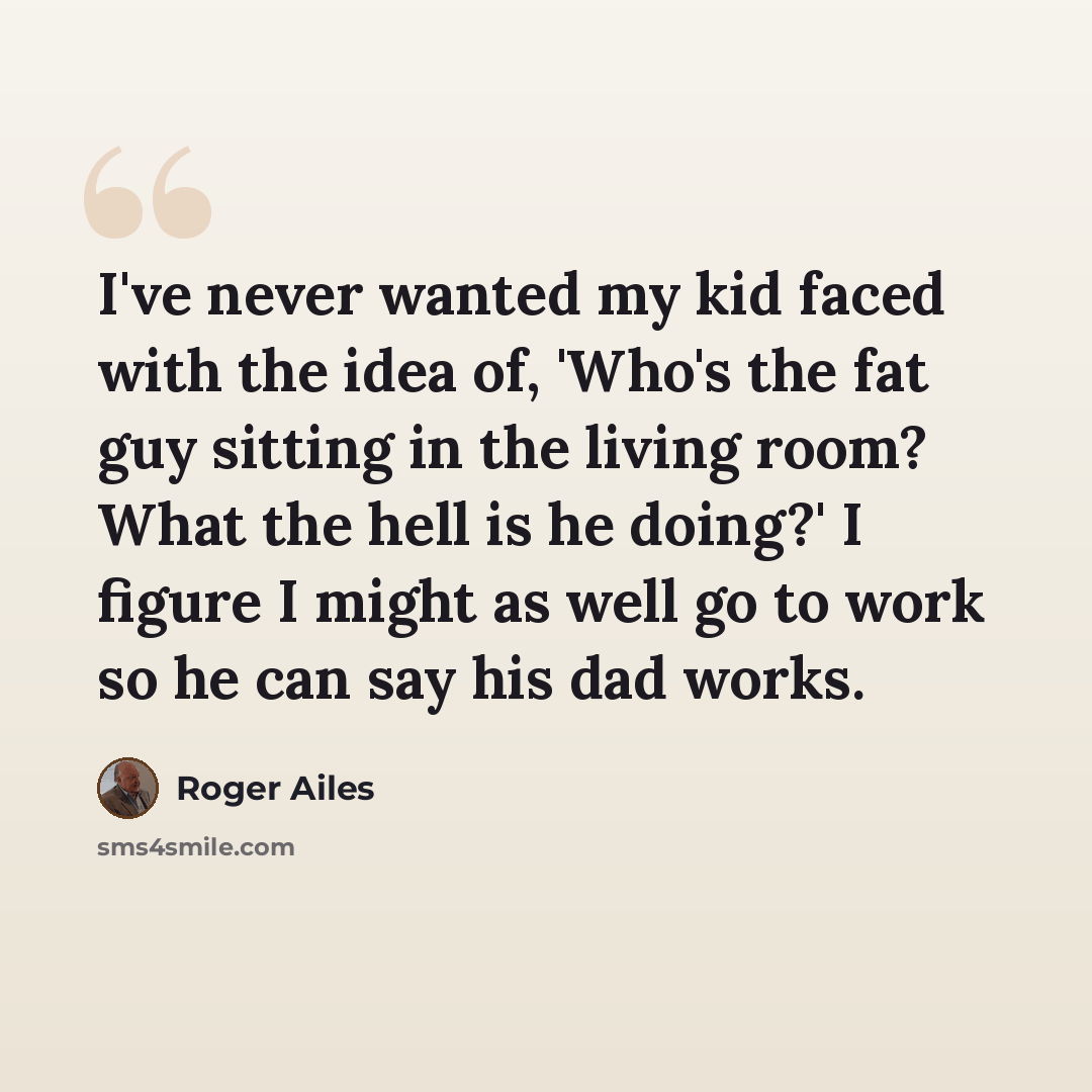 “I've never wanted my kid faced with the idea of, 'Who's the fat guy sitting in the living room? What the hell is he doing?' I figure I might as well go to work so he can say his dad works.” quote by Roger Ailes