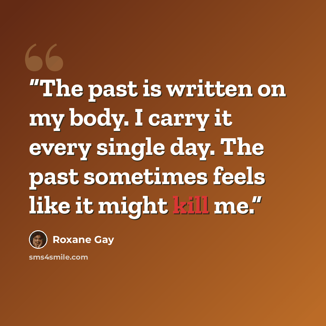 “The past is written on my body. I carry it every single day. The past sometimes feels like it might kill me.” quote by Roxane Gay