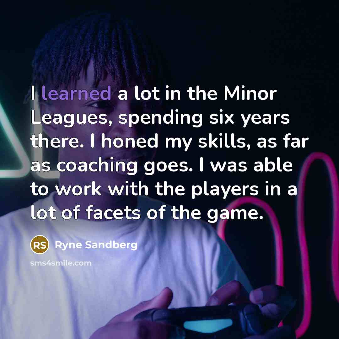 “I learned a lot in the Minor Leagues, spending six years there. I honed my skills, as far as coaching goes. I was able to work with the players in a lot of facets of the game.” quote by Ryne Sandberg