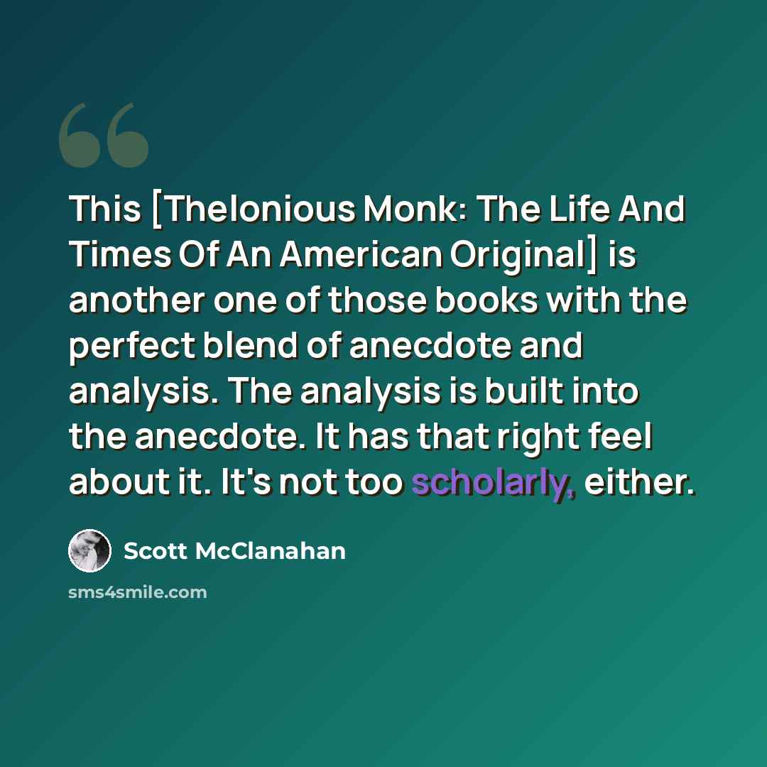 “This [Thelonious Monk: The Life And Times Of An American Original] is another one of those books with the perfect blend of anecdote and analysis. The analysis is built into the anecdote. It has that right feel about it. It's not too scholarly, either.” quote by Scott McClanahan