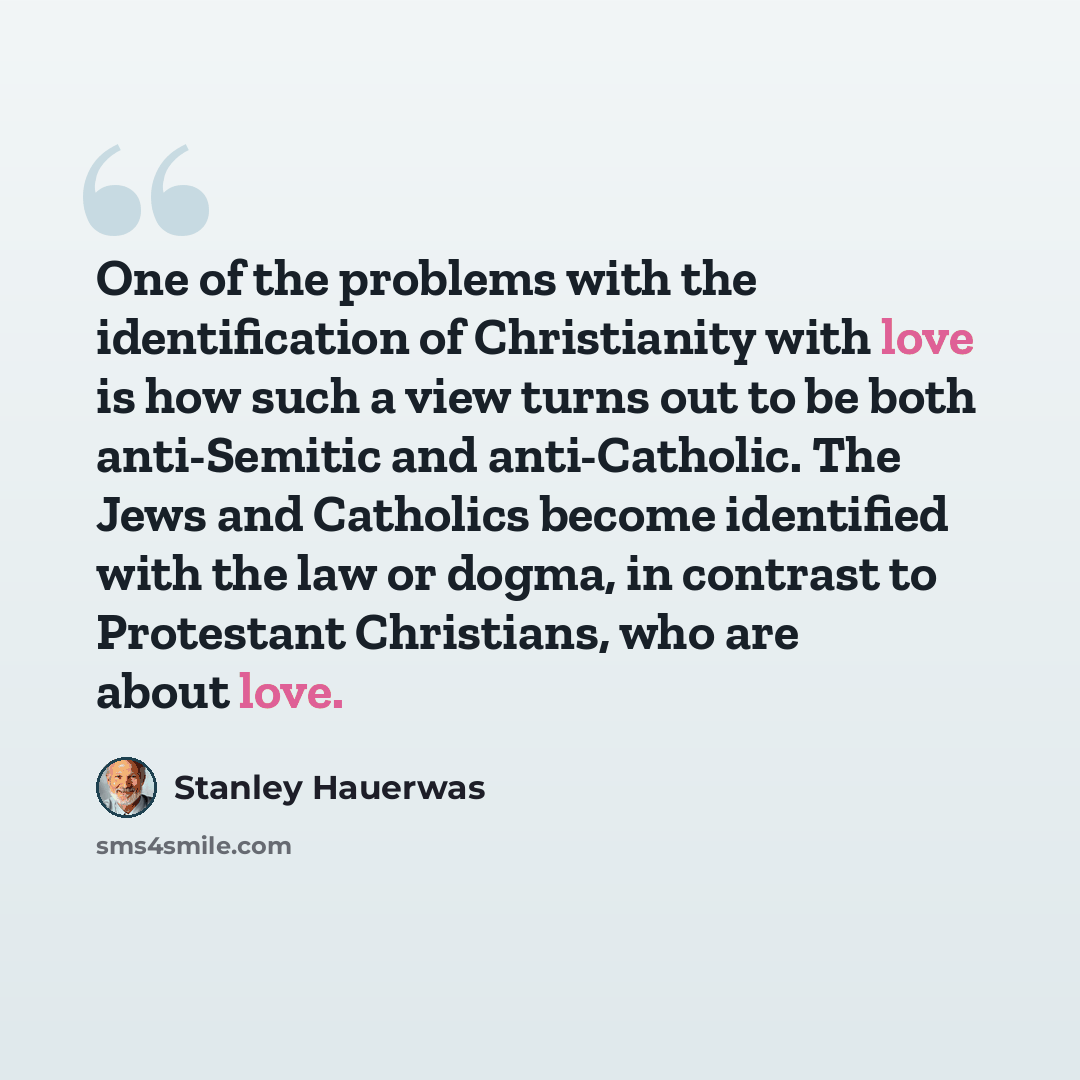“One of the problems with the identification of Christianity with love is how such a view turns out to be both anti-Semitic and anti-Catholic. The Jews and Catholics become identified with the law or dogma, in contrast to Protestant Christians, who are about love.” quote by Stanley Hauerwas