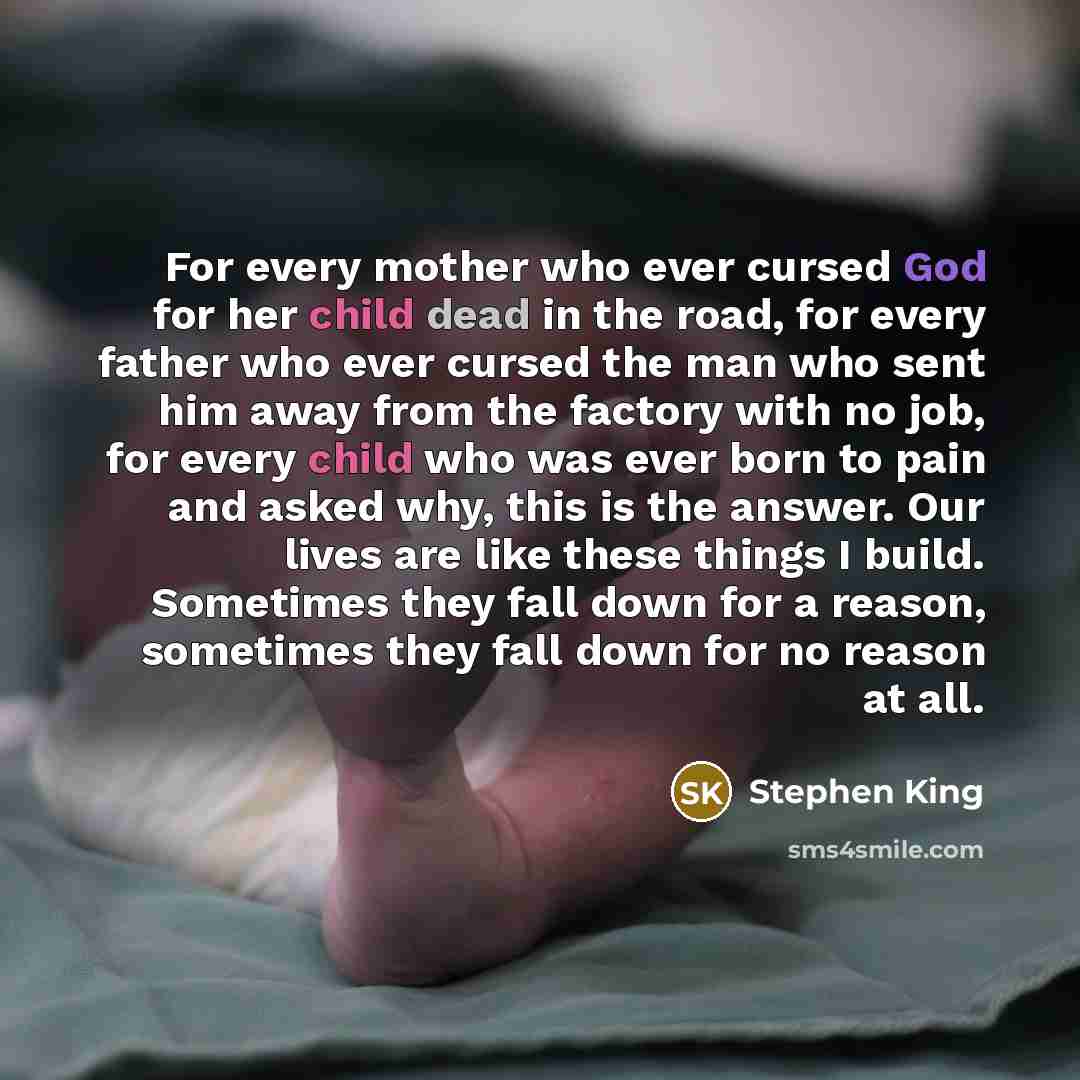 “For every mother who ever cursed God for her child dead in the road, for every father who ever cursed the man who sent him away from the factory with no job, for every child who was ever born to pain and asked why, this is the answer. Our lives are like these things I build. Sometimes they fall…” quote by Stephen King