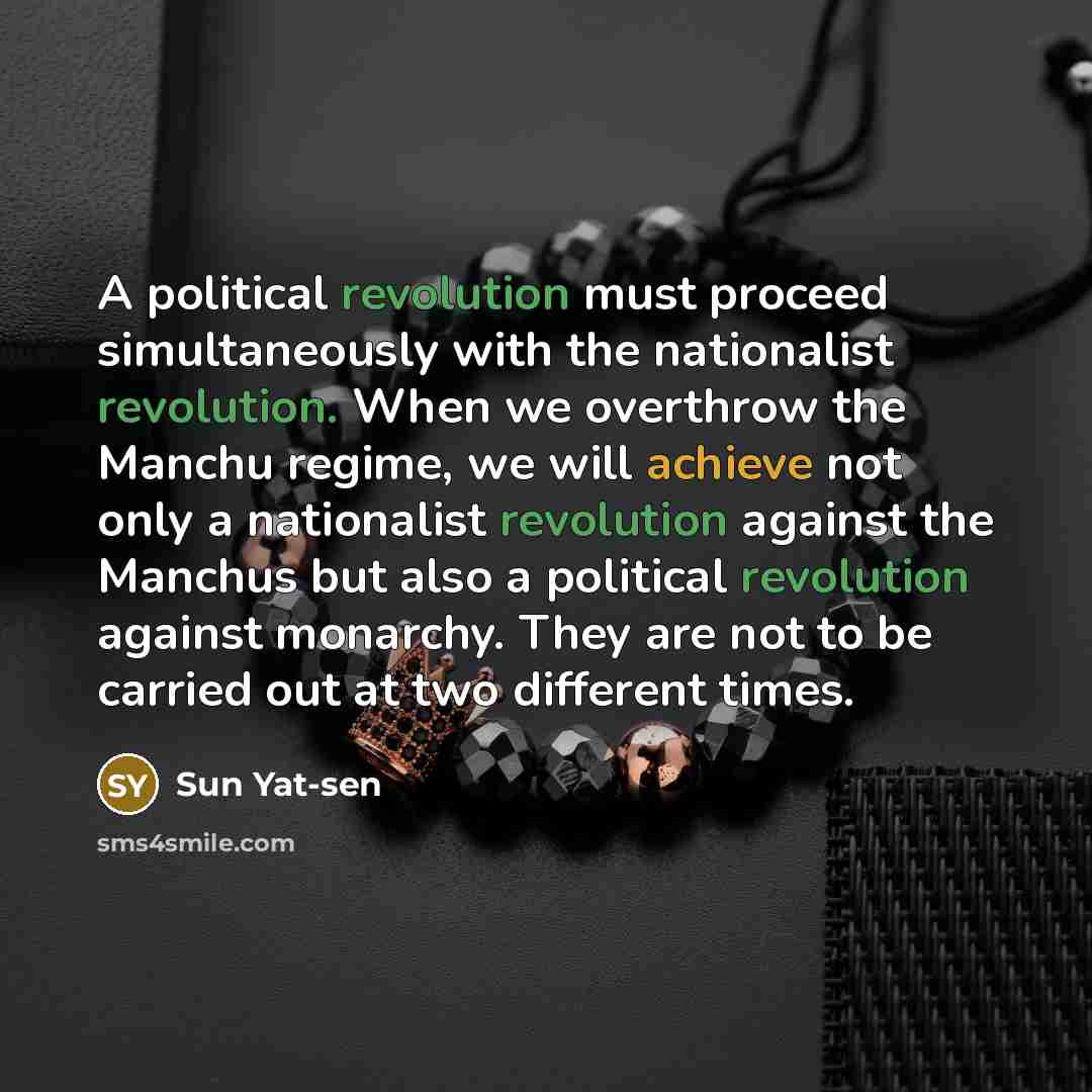 “A political revolution must proceed simultaneously with the nationalist revolution. When we overthrow the Manchu regime, we will achieve not only a nationalist revolution against the Manchus but also a political revolution against monarchy. They are not to be carried out at two different times.” quote by Sun Yat-sen