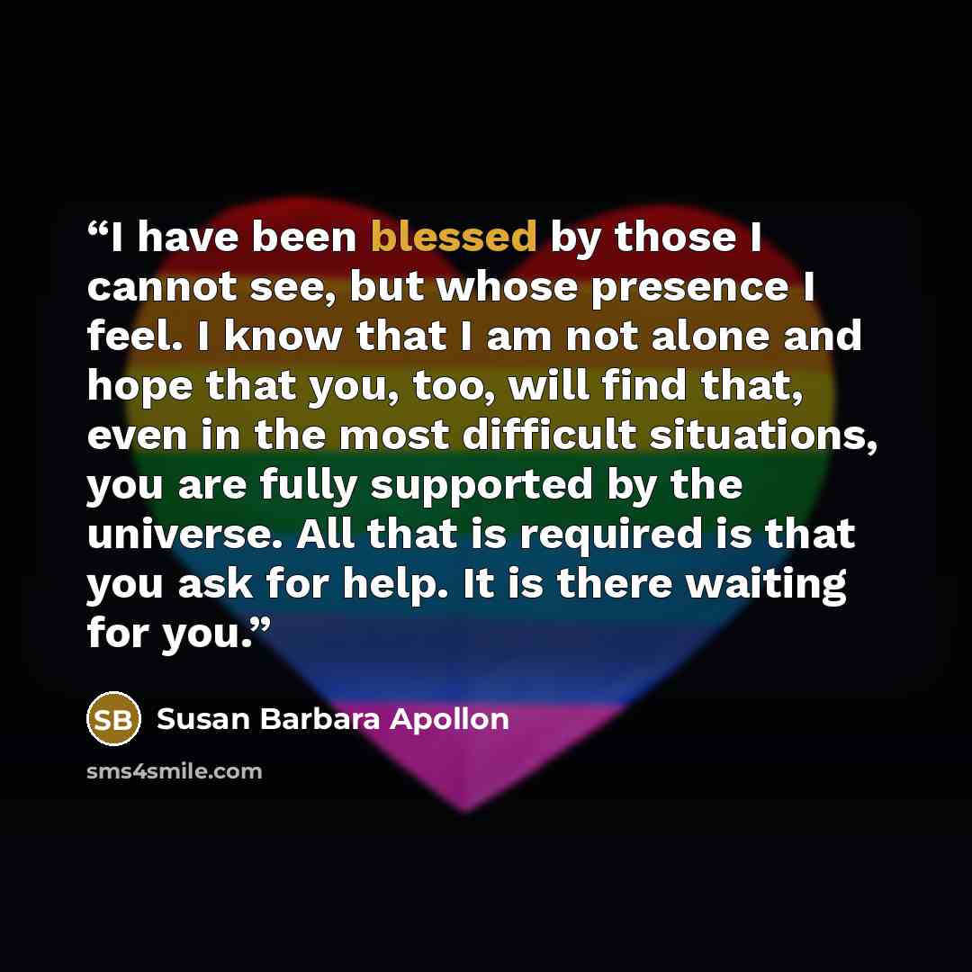 “I have been blessed by those I cannot see, but whose presence I feel. I know that I am not alone and hope that you, too, will find that, even in the most difficult situations, you are fully supported by the universe. All that is required is that you ask for help. It is there waiting for you.” quote by Susan Barbara Apollon