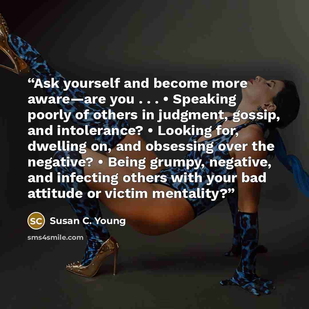 “Ask yourself and become more aware—are you . . . • Speaking poorly of others in judgment, gossip, and intolerance? • Looking for, dwelling on, and obsessing over the negative? • Being grumpy, negative, and infecting others with your bad attitude or victim mentality?” quote by Susan C. Young