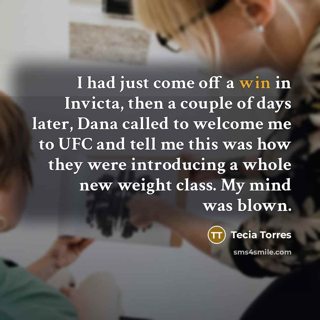 “I had just come off a win in Invicta, then a couple of days later, Dana called to welcome me to UFC and tell me this was how they were introducing a whole new weight class. My mind was blown.” quote by Tecia Torres
