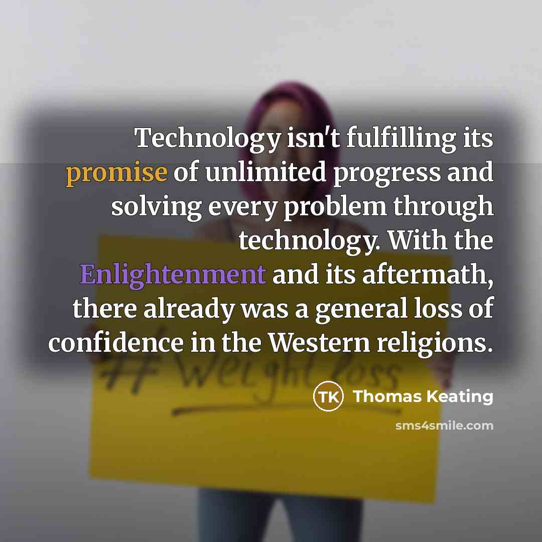 “Technology isn't fulfilling its promise of unlimited progress and solving every problem through technology. With the Enlightenment and its aftermath, there already was a general loss of confidence in the Western religions.” quote by Thomas Keating