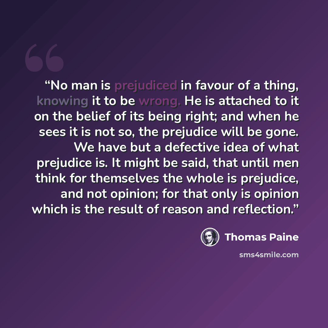 “No man is prejudiced in favour of a thing, knowing it to be wrong. He is attached to it on the belief of its being right; and when he sees it is not so, the prejudice will be gone. We have but a defective idea of what prejudice is. It might be said, that until men think for themselves the whole is…” quote by Thomas Paine
