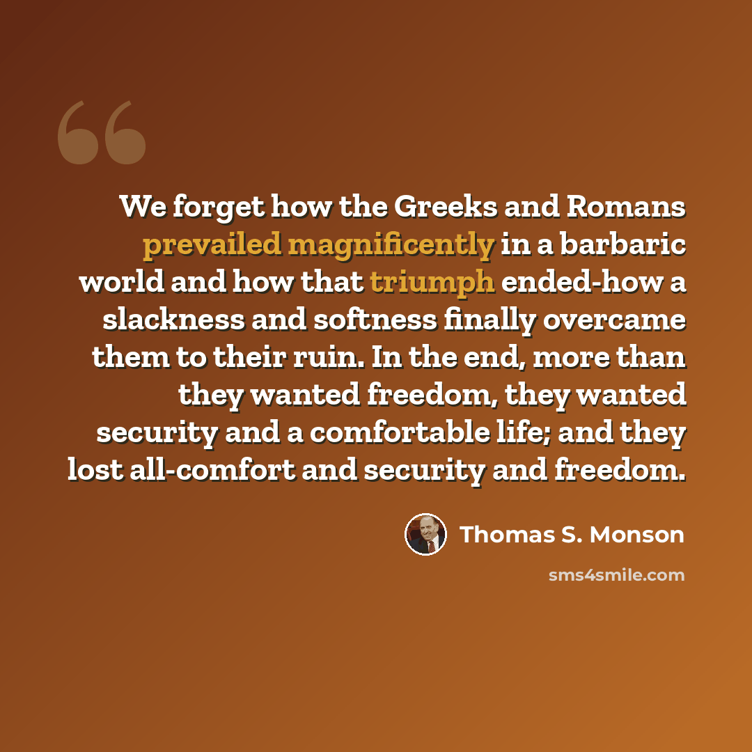 “We forget how the Greeks and Romans prevailed magnificently in a barbaric world and how that triumph ended-how a slackness and softness finally overcame them to their ruin. In the end, more than they wanted freedom, they wanted security and a comfortable life; and they lost all-comfort and…” quote by Thomas S. Monson