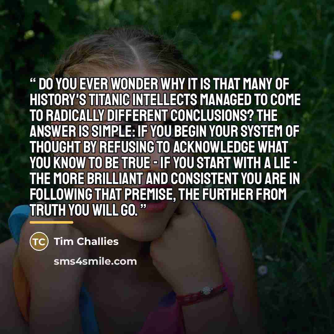 “Do you ever wonder why it is that many of history's titanic intellects managed to come to radically different conclusions? The answer is simple: If you begin your system of thought by refusing to acknowledge what you know to be true - if you start with a lie - the more brilliant and consistent you…” quote by Tim Challies