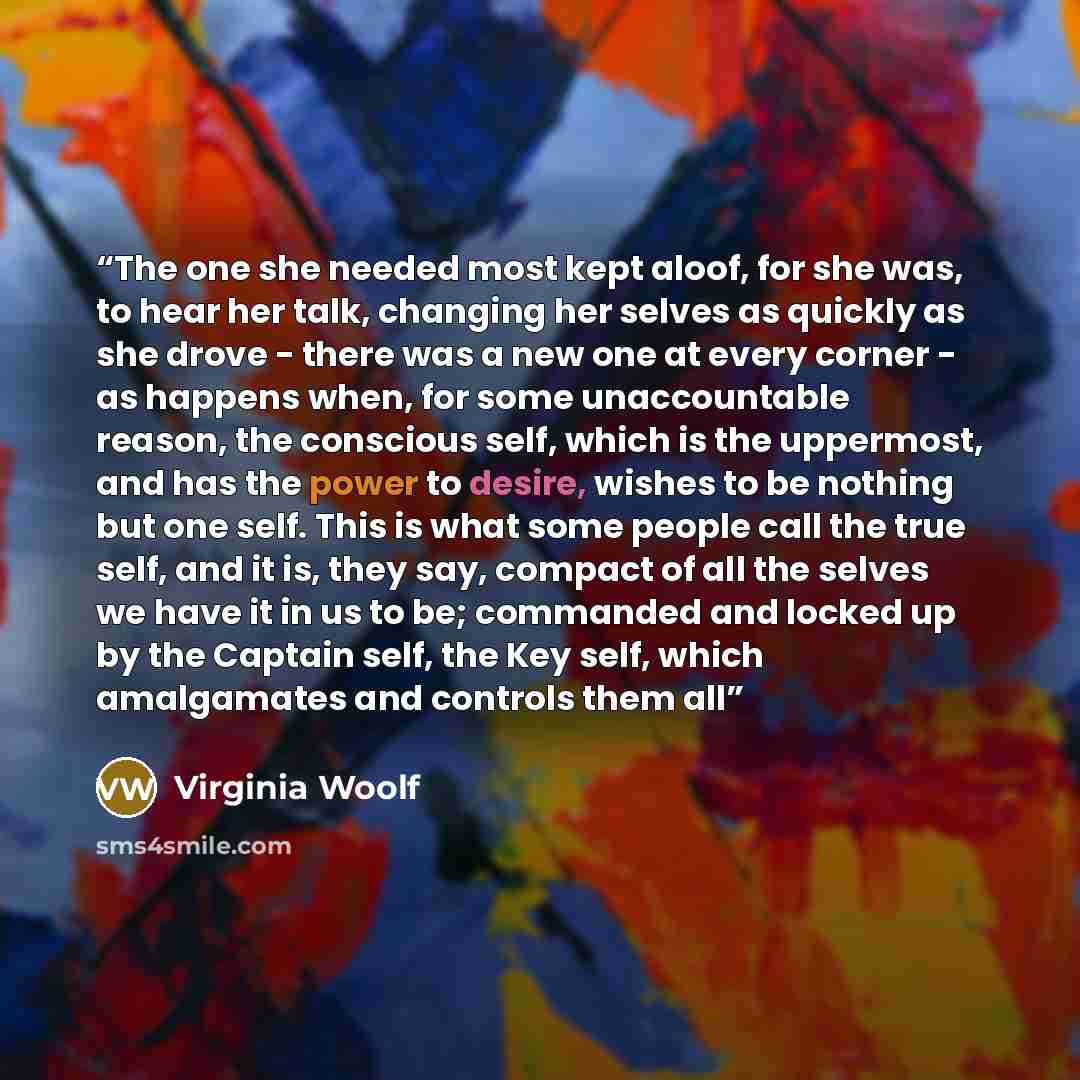 “The one she needed most kept aloof, for she was, to hear her talk, changing her selves as quickly as she drove - there was a new one at every corner - as happens when, for some unaccountable reason, the conscious self, which is the uppermost, and has the power to desire, wishes to be nothing but…” quote by Virginia Woolf