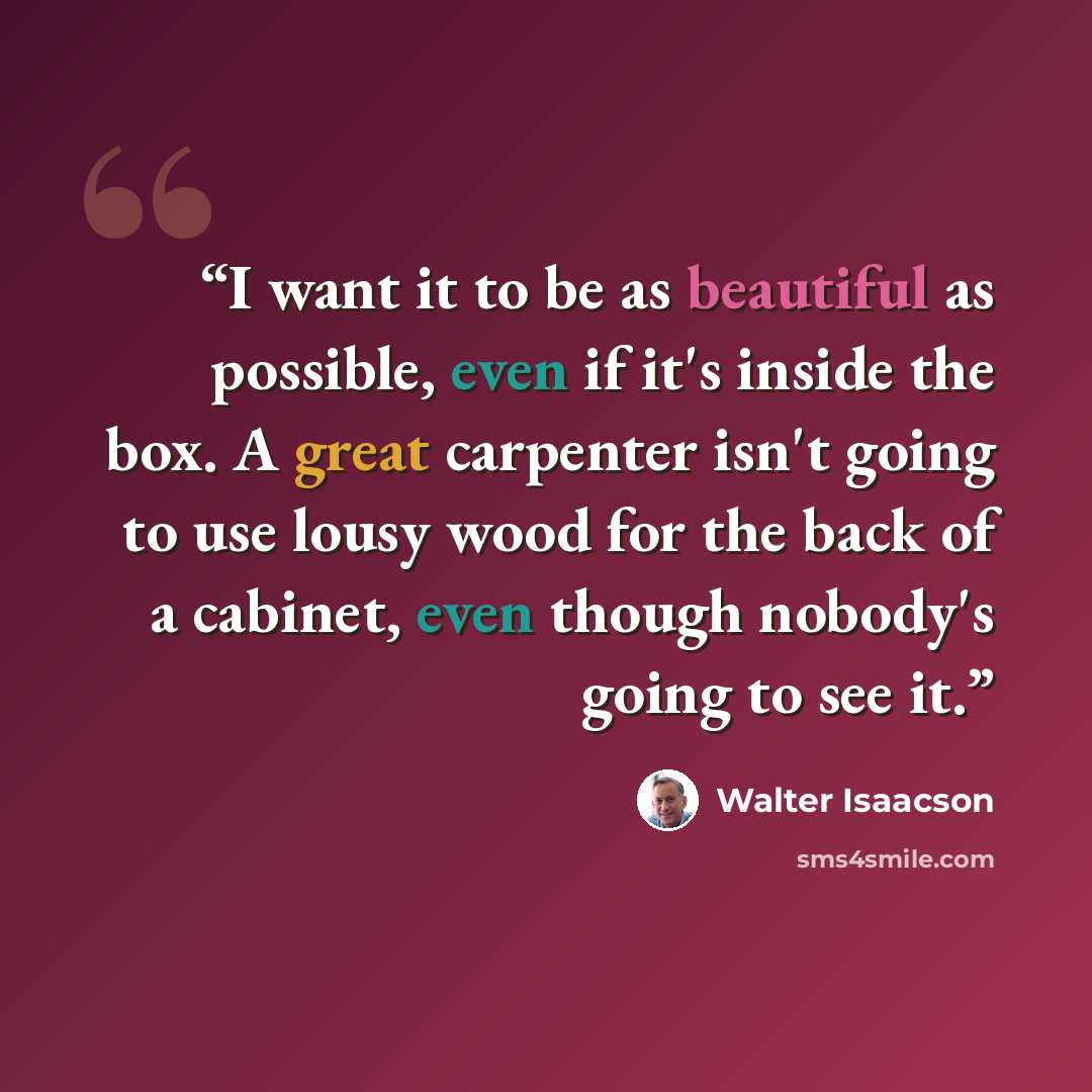 “I want it to be as beautiful as possible, even if it's inside the box. A great carpenter isn't going to use lousy wood for the back of a cabinet, even though nobody's going to see it.” quote by Walter Isaacson