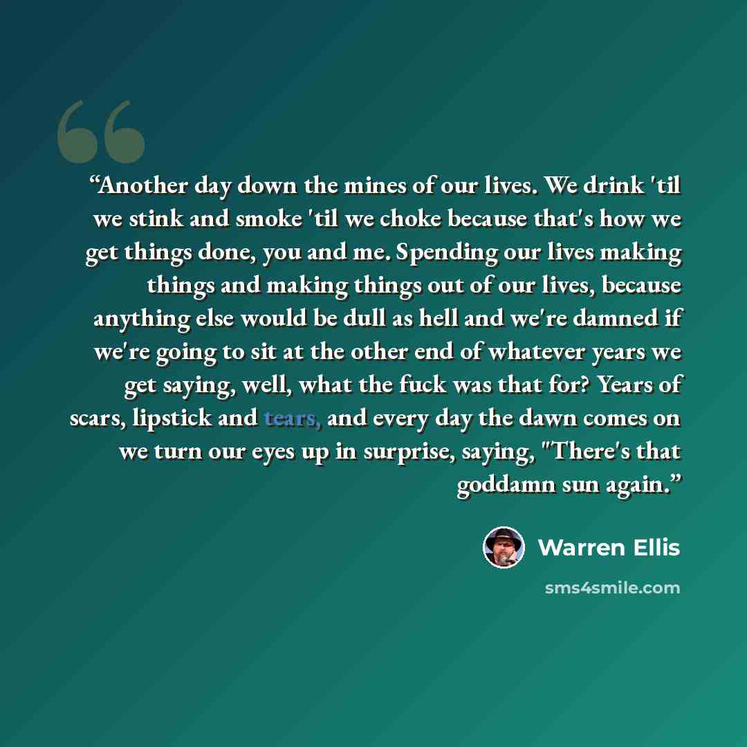 “Another day down the mines of our lives. We drink 'til we stink and smoke 'til we choke because that's how we get things done, you and me. Spending our lives making things and making things out of our lives, because anything else would be dull as hell and we're damned if we're going to sit at the…” quote by Warren Ellis