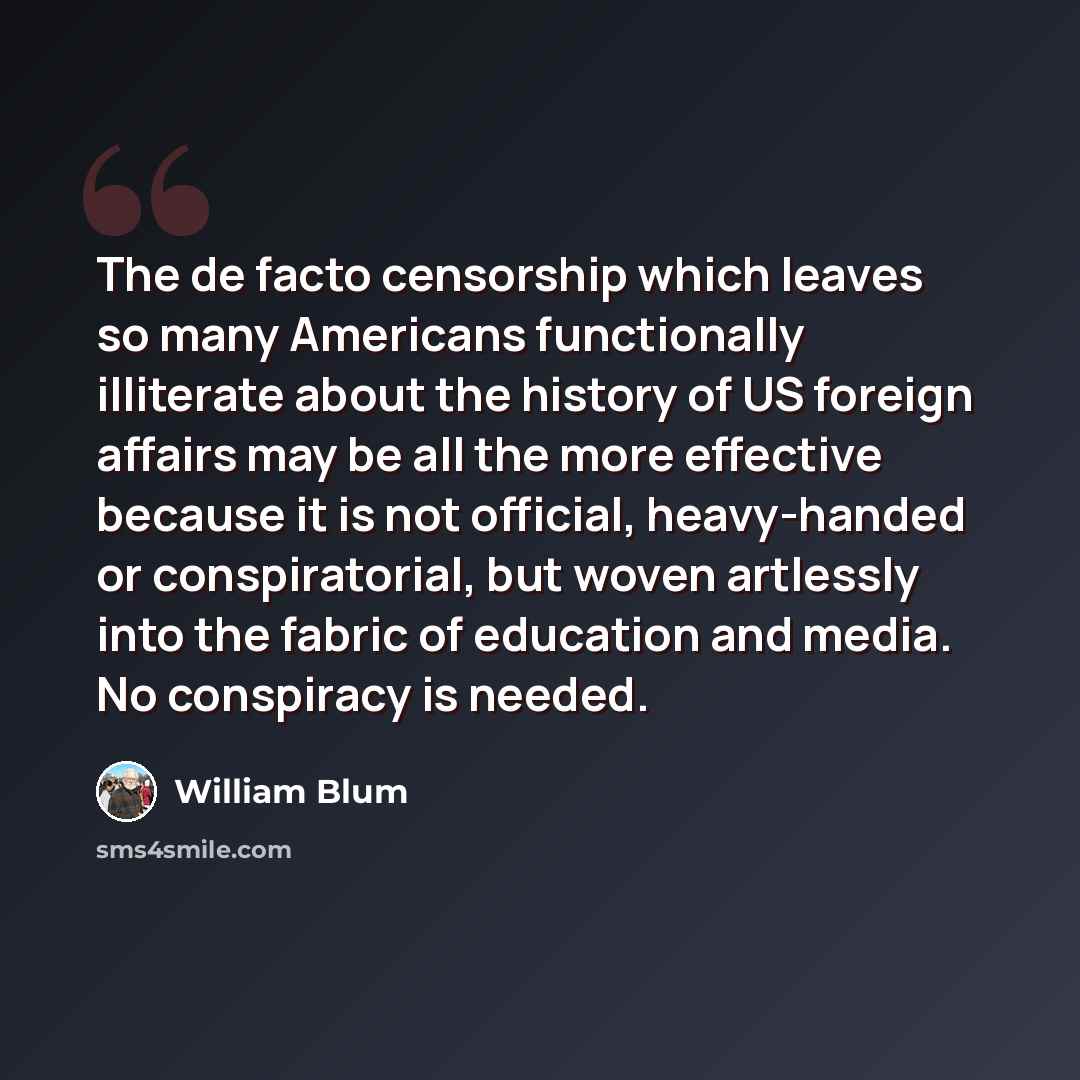 “The de facto censorship which leaves so many Americans functionally illiterate about the history of US foreign affairs may be all the more effective because it is not official, heavy-handed or conspiratorial, but woven artlessly into the fabric of education and media. No conspiracy is needed.” quote by William Blum