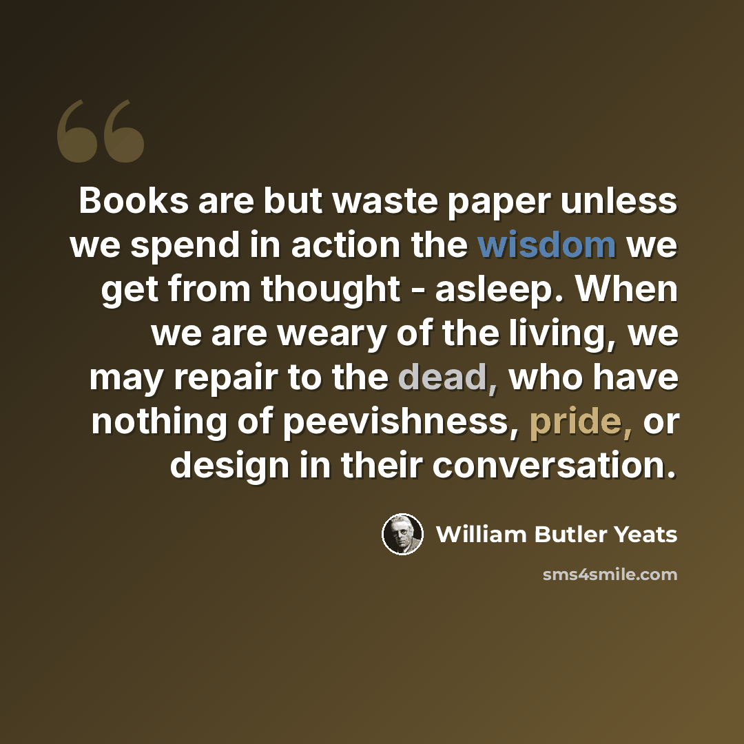 “Books are but waste paper unless we spend in action the wisdom we get from thought - asleep. When we are weary of the living, we may repair to the dead, who have nothing of peevishness, pride, or design in their conversation.” quote by William Butler Yeats