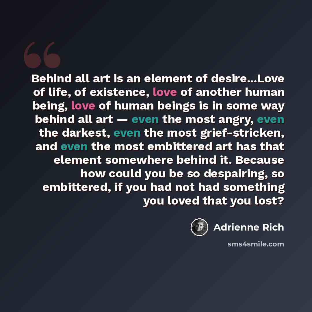 “Behind all art is an element of desire...Love of life, of existence, love of another human being, love of human beings is in some way behind all art — even the most angry, even the darkest, even the most grief-stricken, and even the most embittered art has that element somewhere behind it. Because…” quote by Adrienne Rich