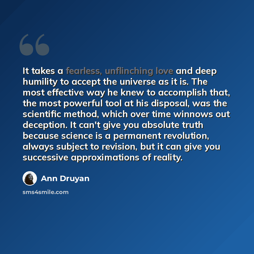 “It takes a fearless, unflinching love and deep humility to accept the universe as it is. The most effective way he knew to accomplish that, the most powerful tool at his disposal, was the scientific method, which over time winnows out deception. It can't give you absolute truth because science is…” quote by Ann Druyan