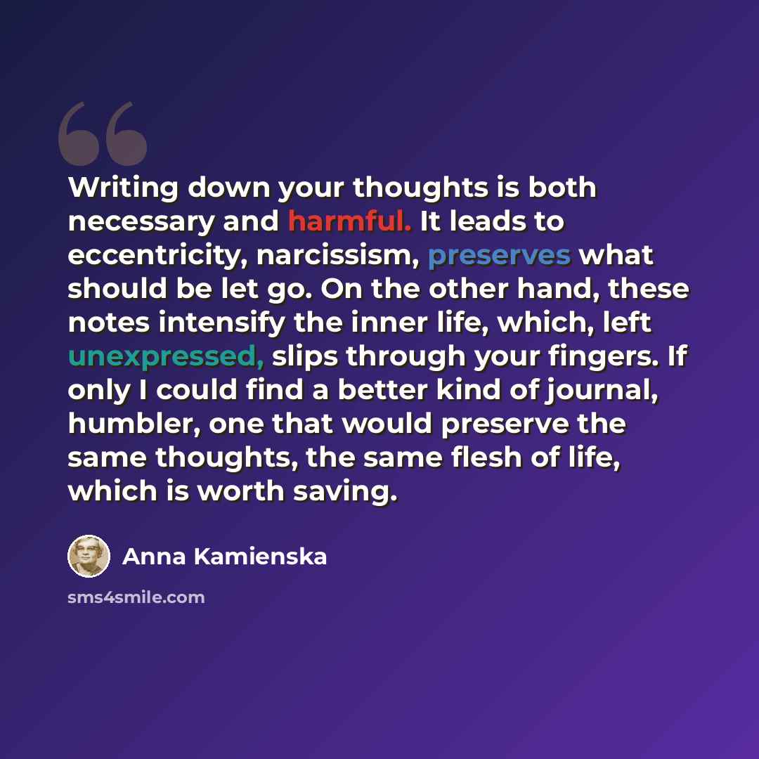 “Writing down your thoughts is both necessary and harmful. It leads to eccentricity, narcissism, preserves what should be let go. On the other hand, these notes intensify the inner life, which, left unexpressed, slips through your fingers. If only I could find a better kind of journal, humbler, one…” quote by Anna Kamienska