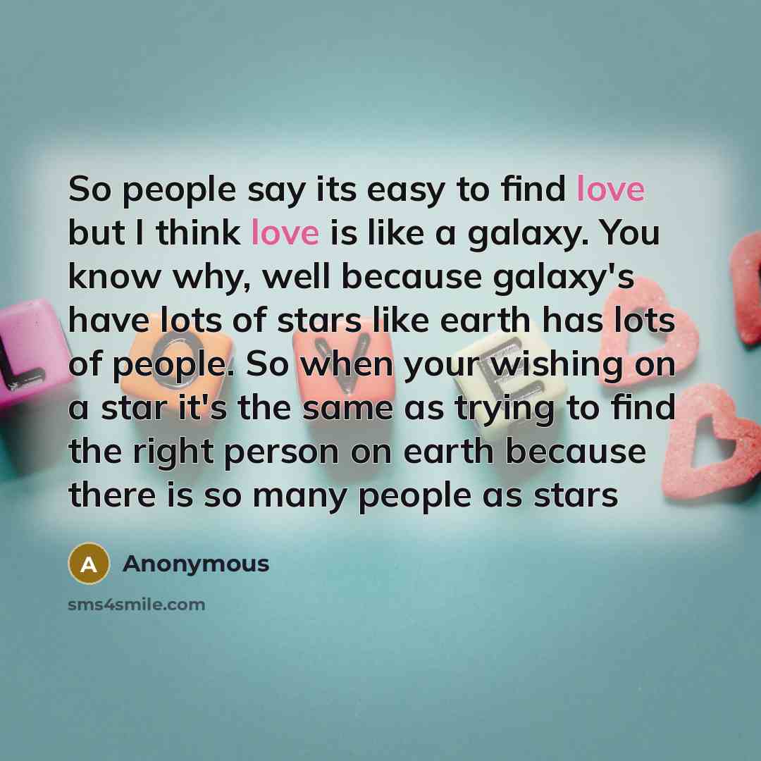 “So people say its easy to find love but I think love is like a galaxy. You know why, well because galaxy's have lots of stars like earth has lots of people. So when your wishing on a star it's the same as trying to find the right person on earth because there is so many people as stars” quote by Anonymous