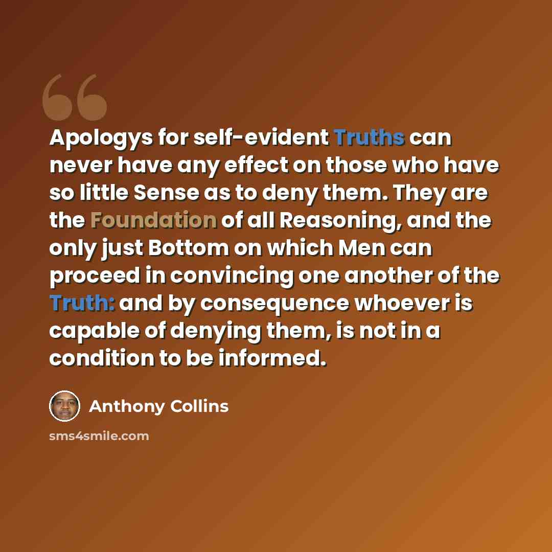 “Apologys for self-evident Truths can never have any effect on those who have so little Sense as to deny them. They are the Foundation of all Reasoning, and the only just Bottom on which Men can proceed in convincing one another of the Truth: and by consequence whoever is capable of denying them…” quote by Anthony Collins