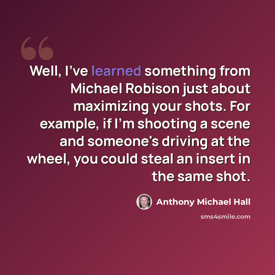 “Well, I've learned something from Michael Robison just about maximizing your shots. For example, if I'm shooting a scene and someone's driving at the wheel, you could steal an insert in the same shot.” quote by Anthony Michael Hall