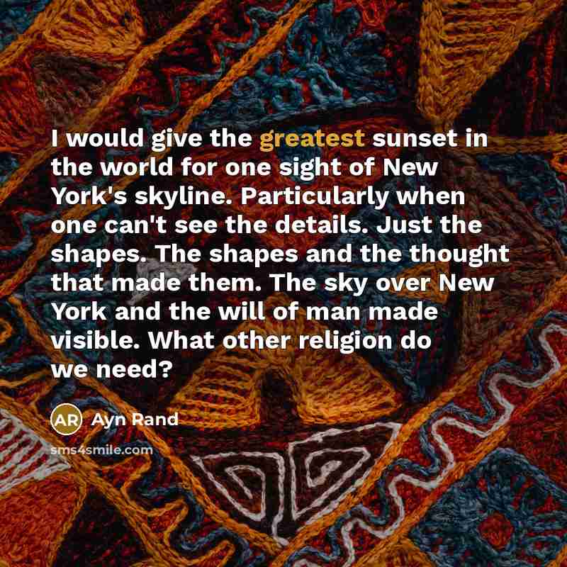 “I would give the greatest sunset in the world for one sight of New York's skyline. Particularly when one can't see the details. Just the shapes. The shapes and the thought that made them. The sky over New York and the will of man made visible. What other religion do we need?” quote by Ayn Rand