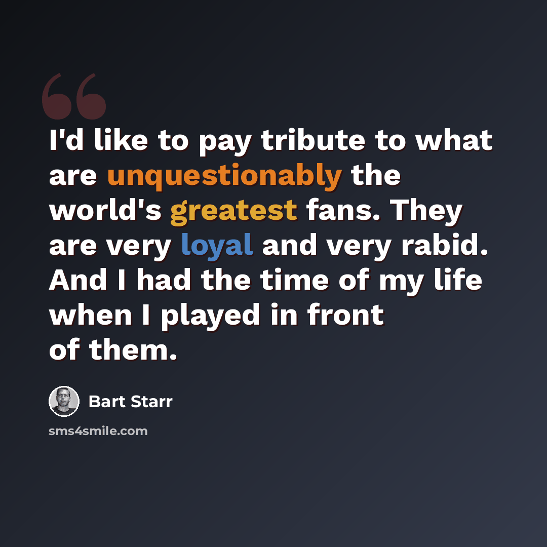 “I'd like to pay tribute to what are unquestionably the world's greatest fans. They are very loyal and very rabid. And I had the time of my life when I played in front of them.” quote by Bart Starr