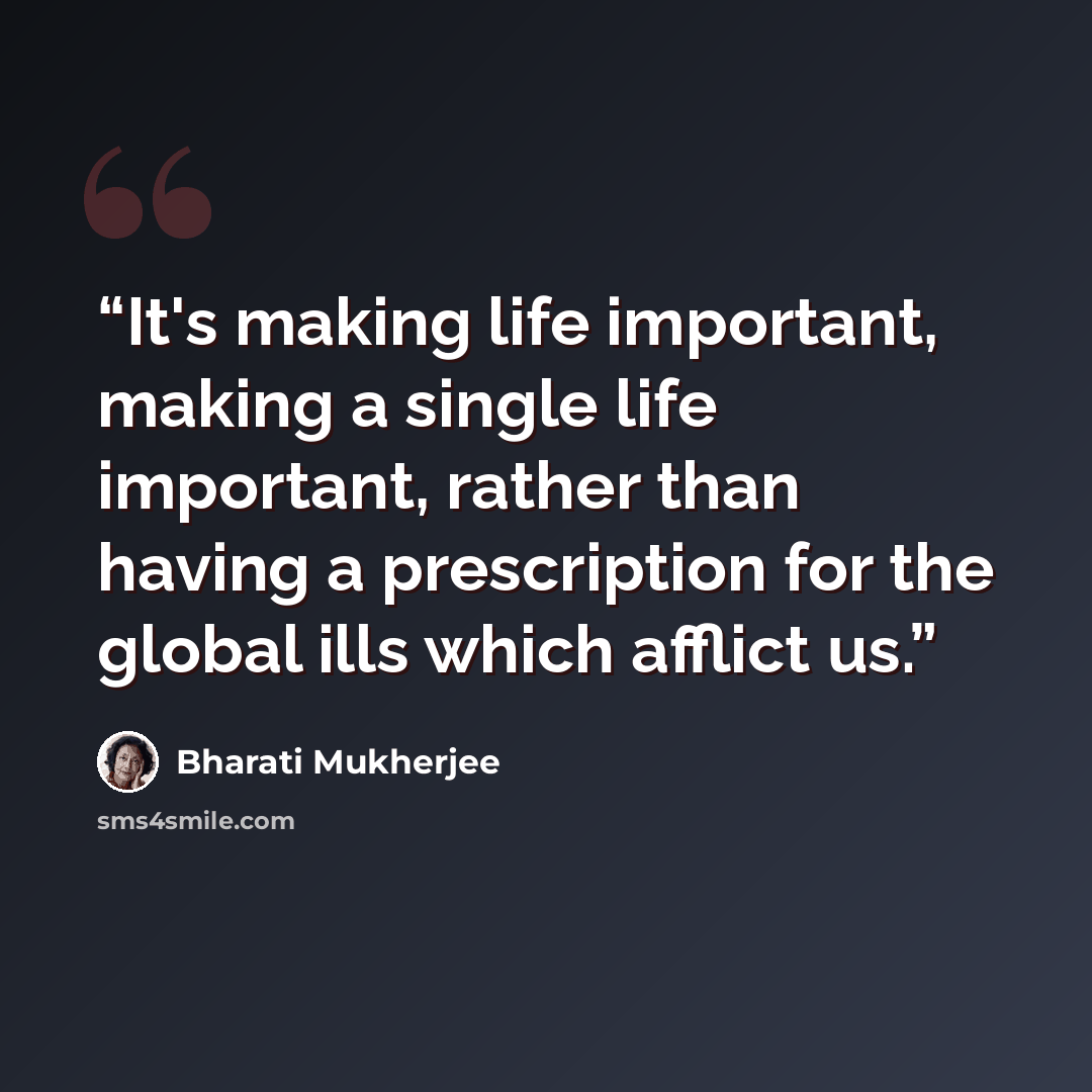 “It's making life important, making a single life important, rather than having a prescription for the global ills which afflict us.” quote by Bharati Mukherjee