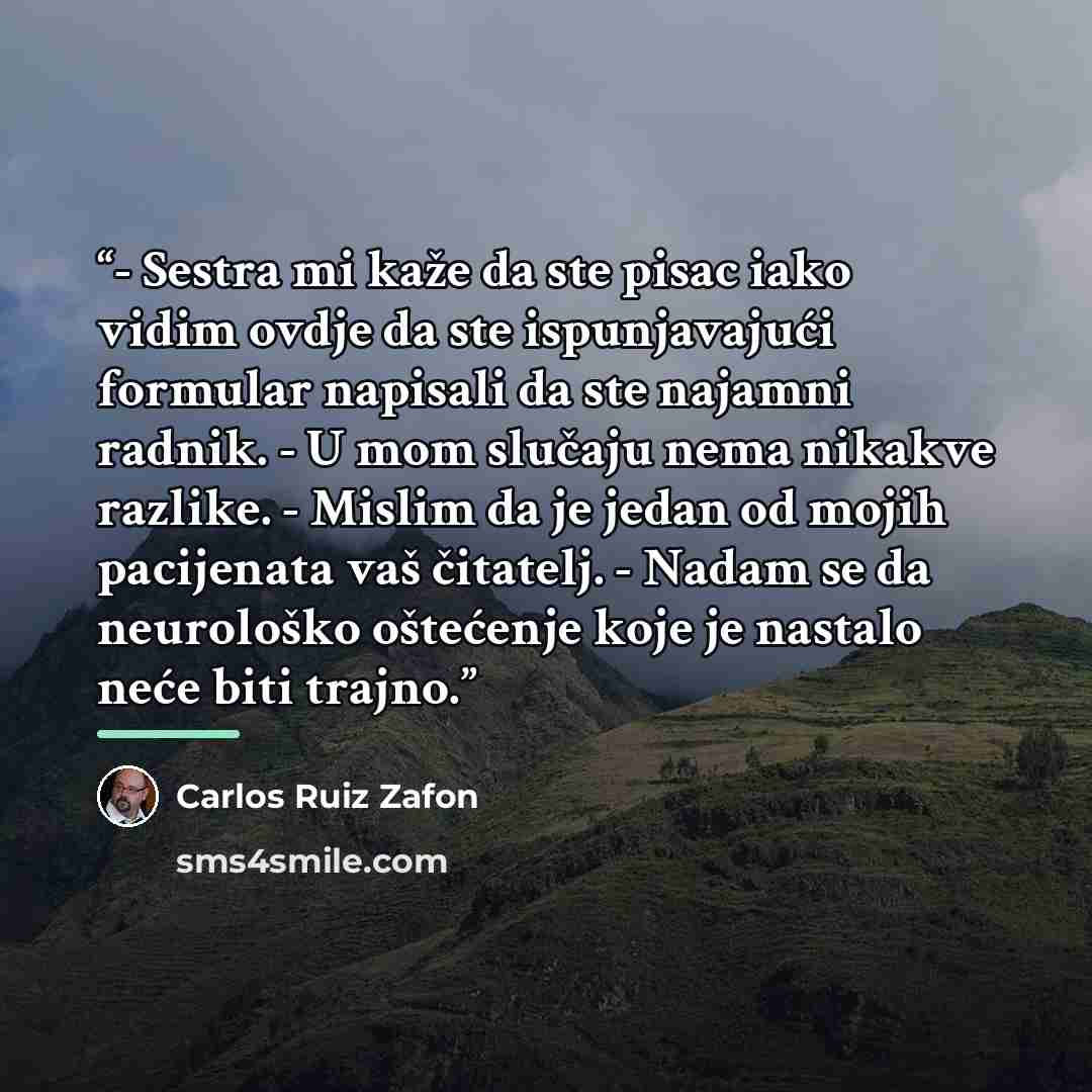 “- Sestra mi kaže da ste pisac iako vidim ovdje da ste ispunjavajući formular napisali da ste najamni radnik. - U mom slučaju nema nikakve razlike. - Mislim da je jedan od mojih pacijenata vaš čitatelj. - Nadam se da neurološko oštećenje koje je nastalo neće biti trajno.” quote by Carlos Ruiz Zafón