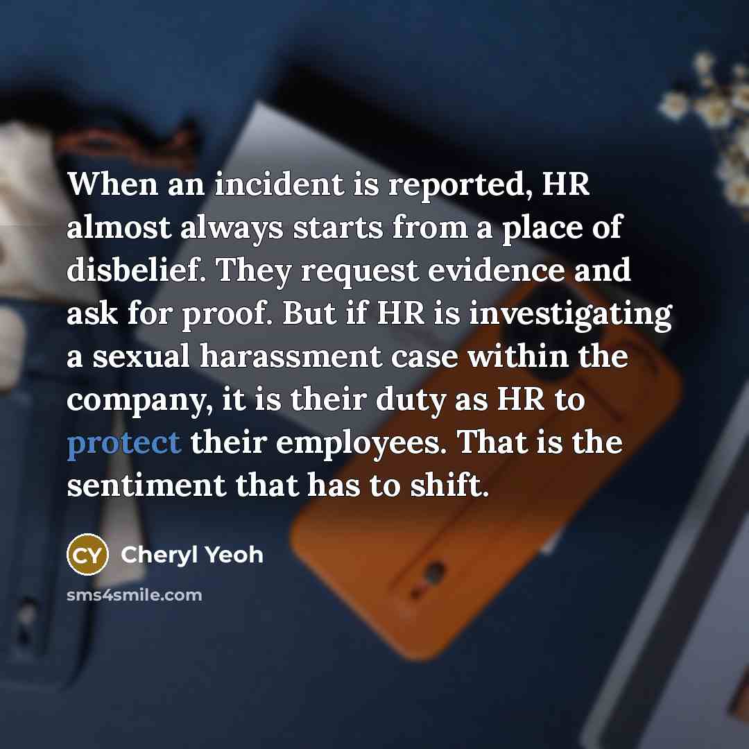 “When an incident is reported, HR almost always starts from a place of disbelief. They request evidence and ask for proof. But if HR is investigating a sexual harassment case within the company, it is their duty as HR to protect their employees. That is the sentiment that has to shift.” quote by Cheryl Yeoh