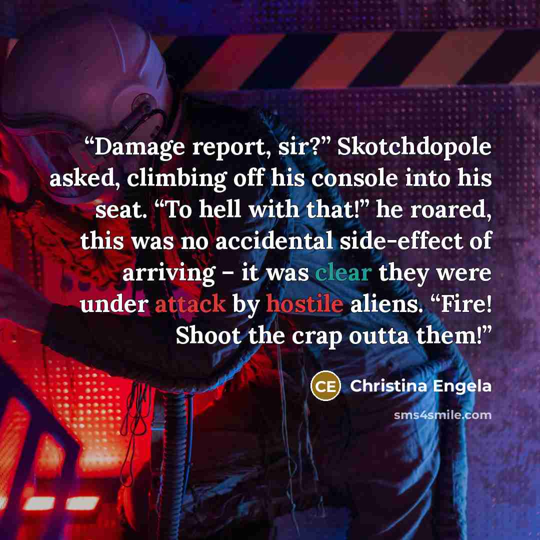 “Damage report, sir?” Skotchdopole asked, climbing off his console into his seat. “To hell with that!” he roared, this was no accidental side-effect of arriving – it was clear they were under attack by hostile aliens. “Fire! Shoot the crap outta them!” quote by Christina Engela