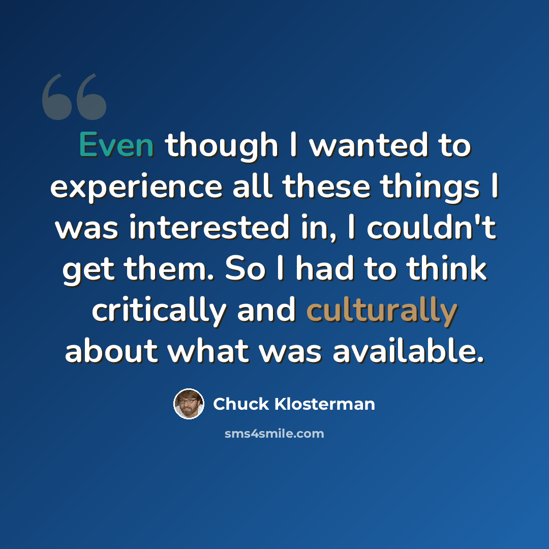 “Even though I wanted to experience all these things I was interested in, I couldn't get them. So I had to think critically and culturally about what was available.” quote by Chuck Klosterman