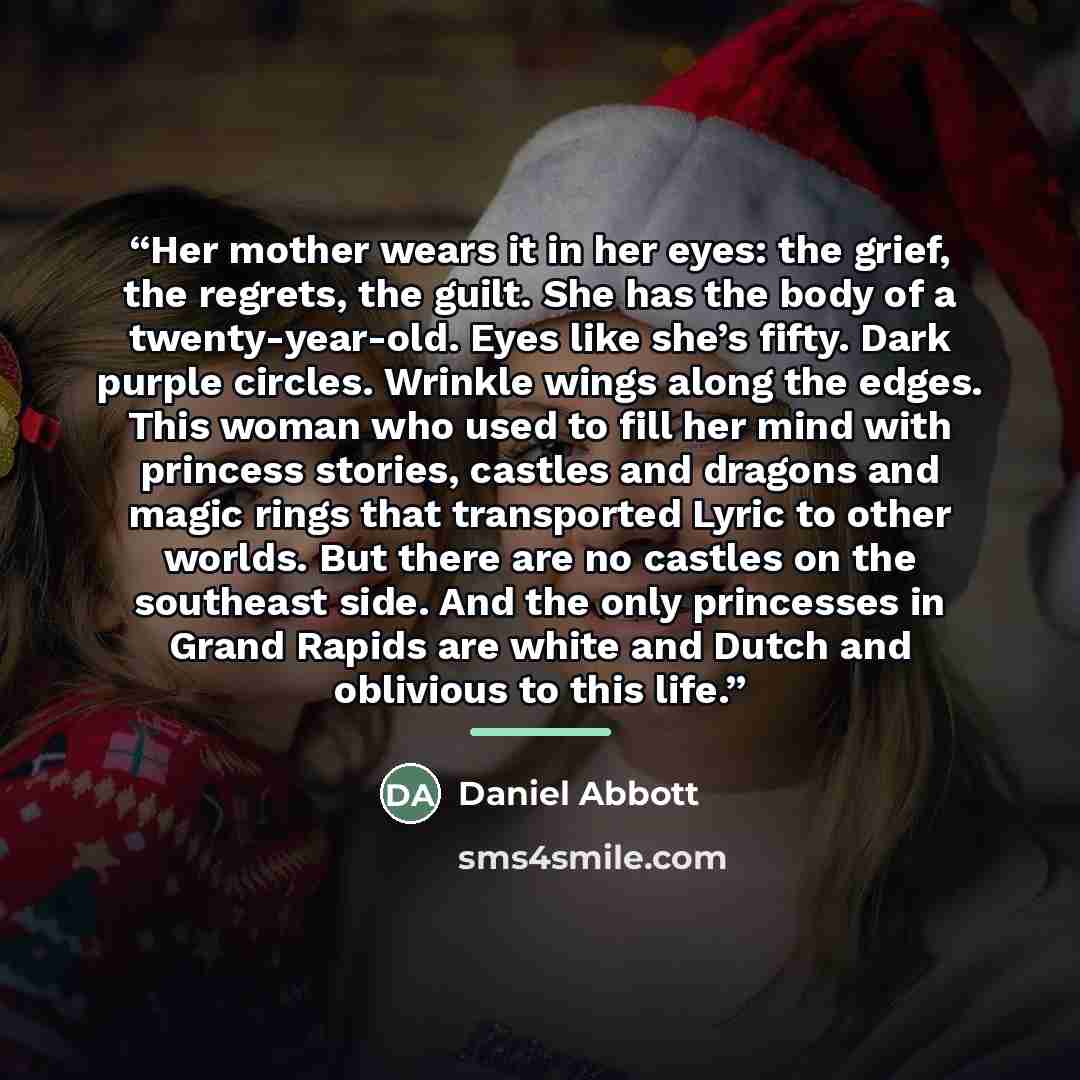 “Her mother wears it in her eyes: the grief, the regrets, the guilt. She has the body of a twenty-year-old. Eyes like she’s fifty. Dark purple circles. Wrinkle wings along the edges. This woman who used to fill her mind with princess stories, castles and dragons and magic rings that transported…” quote by Daniel Abbott