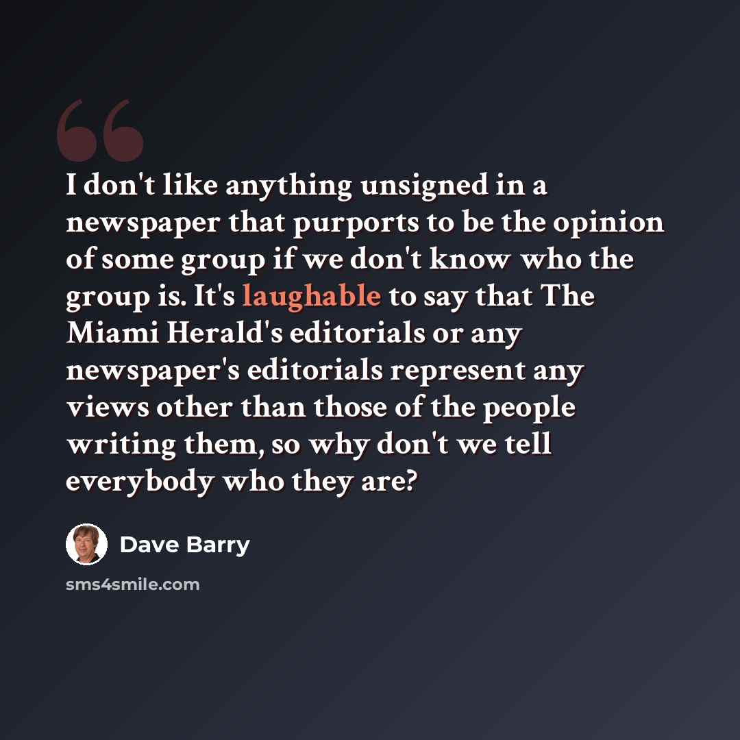 “I don't like anything unsigned in a newspaper that purports to be the opinion of some group if we don't know who the group is. It's laughable to say that The Miami Herald's editorials or any newspaper's editorials represent any views other than those of the people writing them, so why don't we…” quote by Dave Barry