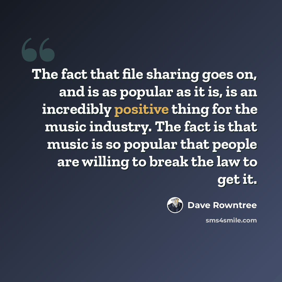 “The fact that file sharing goes on, and is as popular as it is, is an incredibly positive thing for the music industry. The fact is that music is so popular that people are willing to break the law to get it.” quote by Dave Rowntree