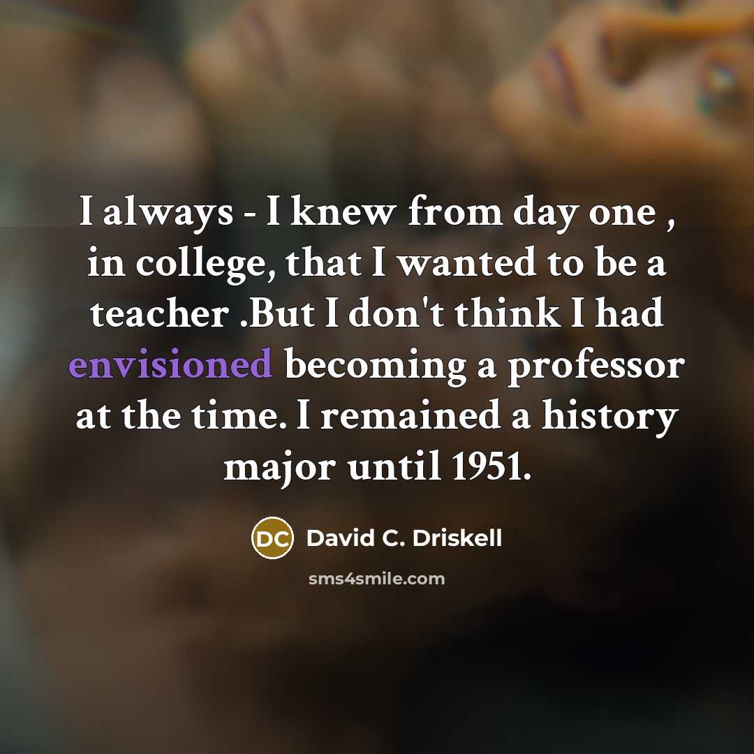 “I always - I knew from day one , in college, that I wanted to be a teacher .But I don't think I had envisioned becoming a professor at the time. I remained a history major until 1951.” quote by David C. Driskell