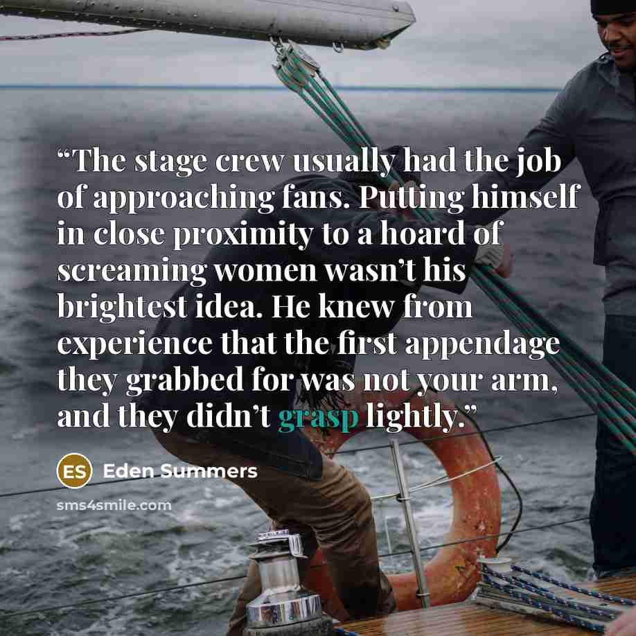“The stage crew usually had the job of approaching fans. Putting himself in close proximity to a hoard of screaming women wasn’t his brightest idea. He knew from experience that the first appendage they grabbed for was not your arm, and they didn’t grasp lightly.” quote by Eden Summers
