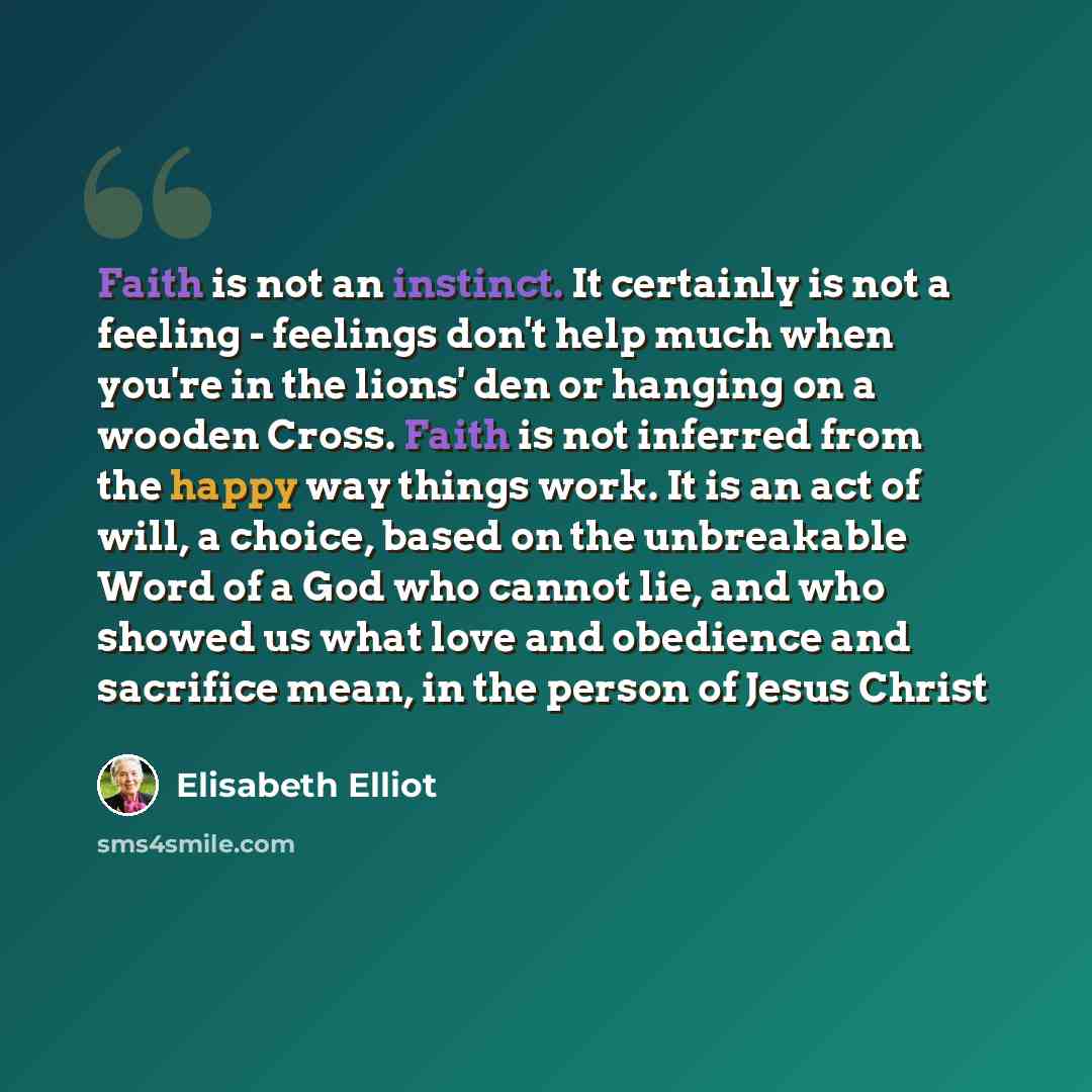 “Faith is not an instinct. It certainly is not a feeling - feelings don't help much when you're in the lions' den or hanging on a wooden Cross. Faith is not inferred from the happy way things work. It is an act of will, a choice, based on the unbreakable Word of a God who cannot lie, and who showed…” quote by Elisabeth Elliot