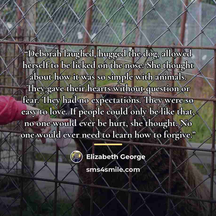“Deborah laughed, hugged the dog, allowed herself to be licked on the nose. She thought about how it was so simple with animals. They gave their hearts without question or fear. They had no expectations. They were so easy to love. If people could only be like that, no one would ever be hurt, she…” quote by Elizabeth George