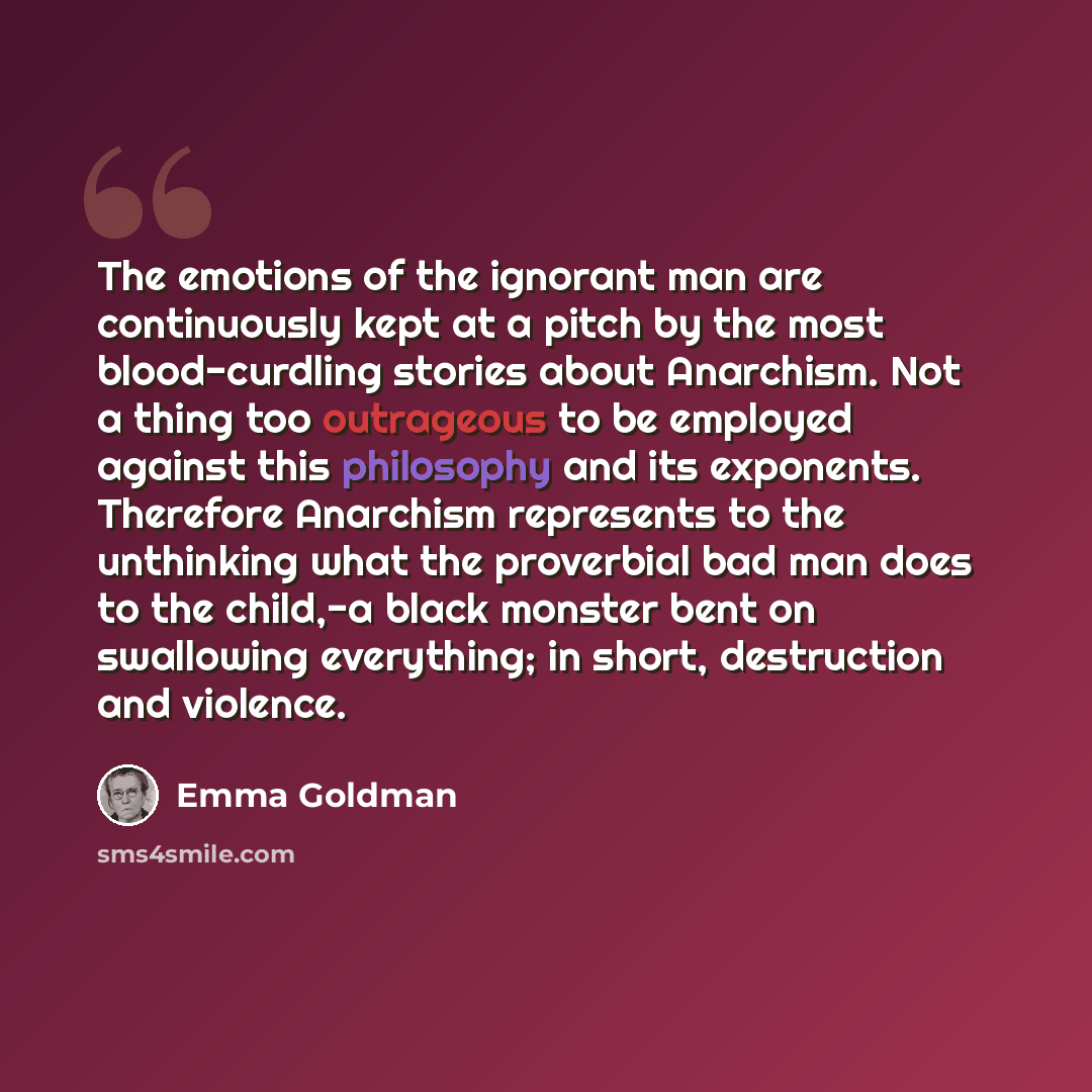 “The emotions of the ignorant man are continuously kept at a pitch by the most blood-curdling stories about Anarchism. Not a thing too outrageous to be employed against this philosophy and its exponents. Therefore Anarchism represents to the unthinking what the proverbial bad man does to the…” quote by Emma Goldman