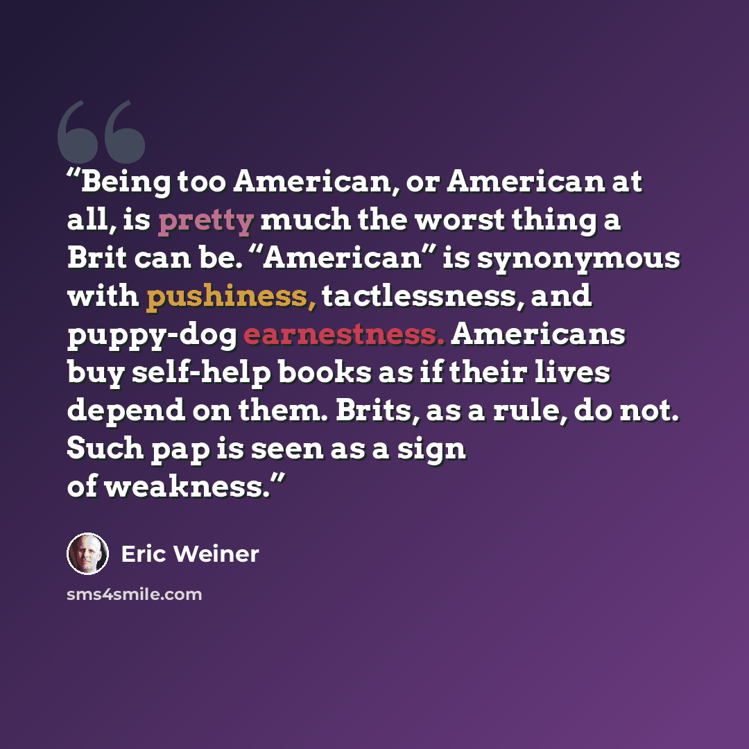 “Being too American, or American at all, is pretty much the worst thing a Brit can be. “American” is synonymous with pushiness, tactlessness, and puppy-dog earnestness. Americans buy self-help books as if their lives depend on them. Brits, as a rule, do not. Such pap is seen as a sign of weakness.” quote by Eric Weiner