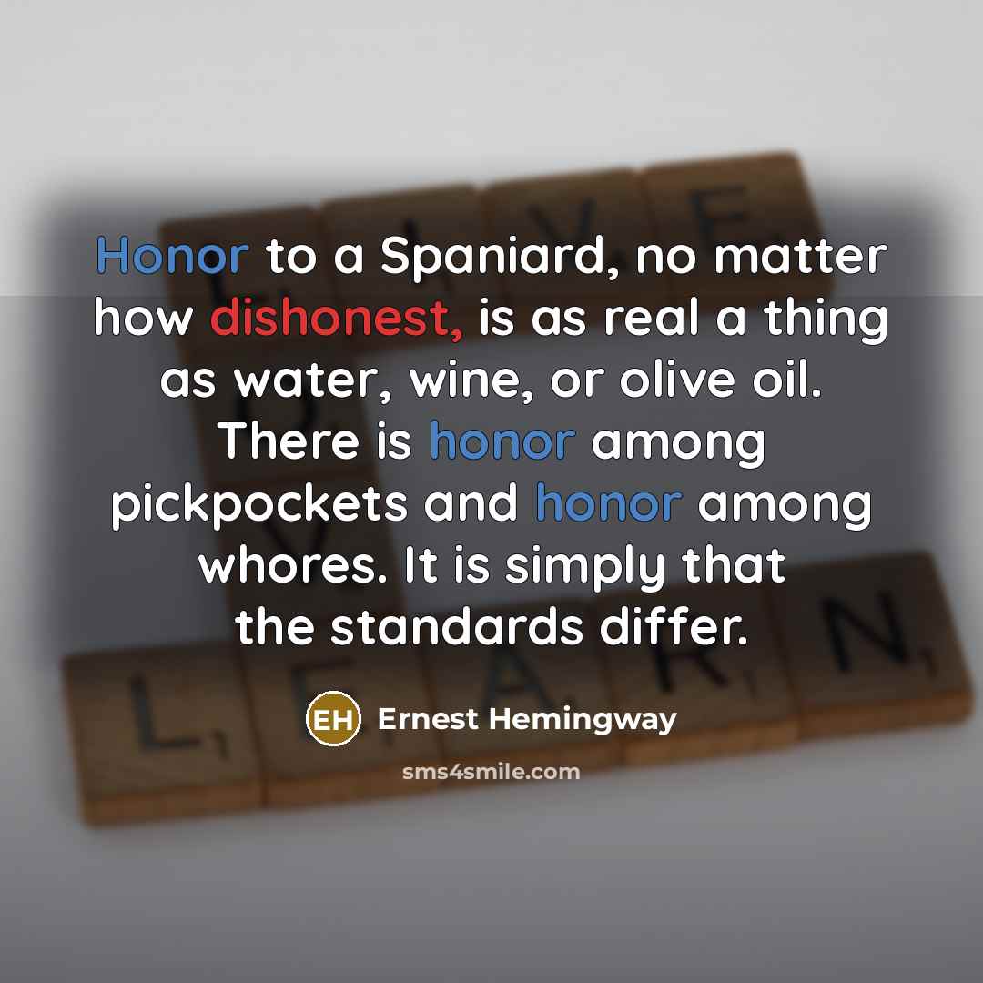 “Honor to a Spaniard, no matter how dishonest, is as real a thing as water, wine, or olive oil. There is honor among pickpockets and honor among whores. It is simply that the standards differ.” quote by Ernest Hemingway